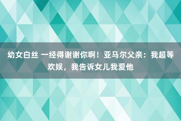 幼女白丝 一经得谢谢你啊！亚马尔父亲：我超等欢娱，我告诉女儿我爱他