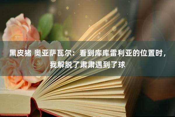 黑皮猪 奥亚萨瓦尔：看到库库雷利亚的位置时，我解脱了肃肃遇到了球