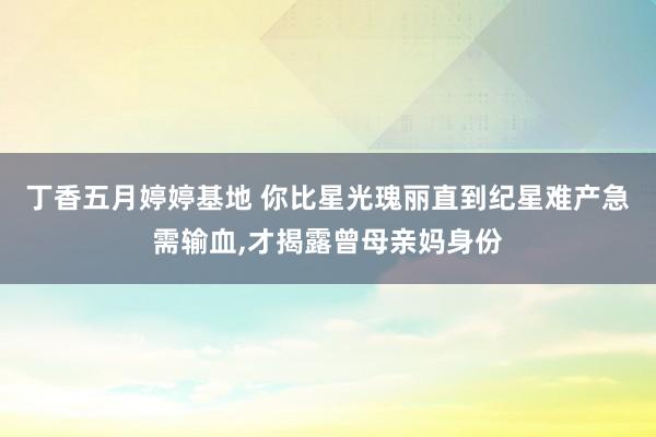 丁香五月婷婷基地 你比星光瑰丽直到纪星难产急需输血，才揭露曾母亲妈身份