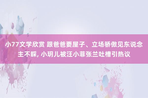 小77文学欣赏 跟爸爸要屋子、立场骄傲见东说念主不睬， 小玥儿被汪小菲张兰吐槽引热议