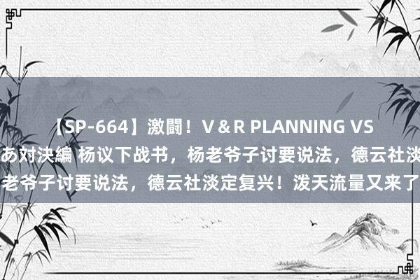 【SP-664】激闘！V＆R PLANNING VS MOODYZ 淫乱痴女ゆりあ対決編 杨议下战书，杨老爷子讨要说法，德云社淡定复兴！泼天流量又来了