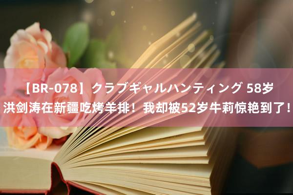 【BR-078】クラブギャルハンティング 58岁洪剑涛在新疆吃烤羊排！我却被52岁牛莉惊艳到了！