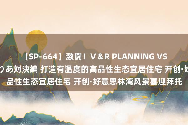 【SP-664】激闘！V＆R PLANNING VS MOODYZ 淫乱痴女ゆりあ対決編 打造有温度的高品性生态宜居住宅 开创·好意思林湾风景喜迎拜托