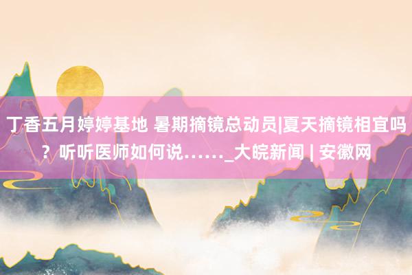 丁香五月婷婷基地 暑期摘镜总动员|夏天摘镜相宜吗？听听医师如何说……_大皖新闻 | 安徽网