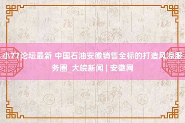 小77论坛最新 中国石油安徽销售全标的打造风凉服务圈_大皖新闻 | 安徽网