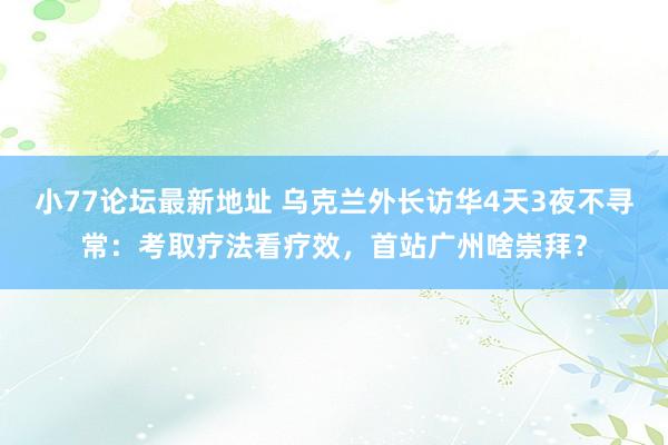 小77论坛最新地址 乌克兰外长访华4天3夜不寻常：考取疗法看疗效，首站广州啥崇拜？