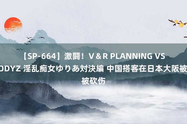 【SP-664】激闘！V＆R PLANNING VS MOODYZ 淫乱痴女ゆりあ対決編 中国搭客在日本大阪被砍伤