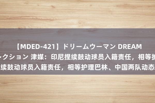 【MDED-421】ドリームウーマン DREAM WOMAN ぶっかけコレクション 津媒：印尼捏续鼓动球员入籍责任，相等护理巴林、中国两队动态