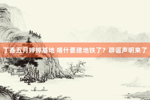 丁香五月婷婷基地 喀什要建地铁了？辟谣声明来了