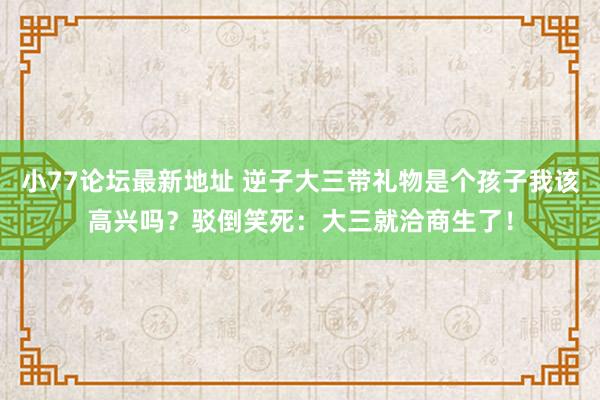 小77论坛最新地址 逆子大三带礼物是个孩子我该高兴吗？驳倒笑死：大三就洽商生了！