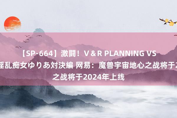 【SP-664】激闘！V＆R PLANNING VS MOODYZ 淫乱痴女ゆりあ対決編 网易：魔兽宇宙地心之战将于2024年上线