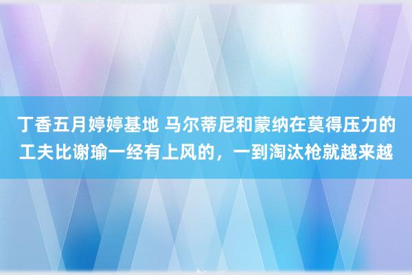 丁香五月婷婷基地 马尔蒂尼和蒙纳在莫得压力的工夫比谢瑜一经有上风的，一到淘汰枪就越来越