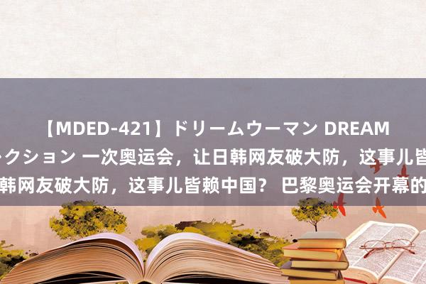 【MDED-421】ドリームウーマン DREAM WOMAN ぶっかけコレクション 一次奥运会，让日韩网友破大防，这事儿皆赖中国？ 巴黎奥运会开幕的时候