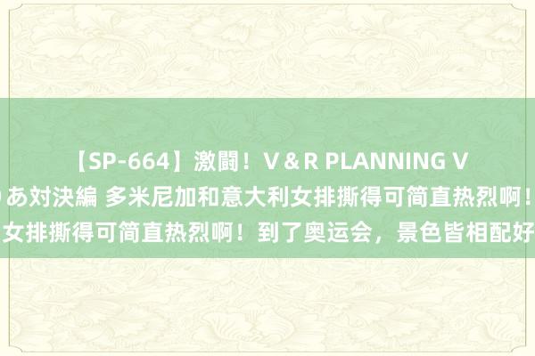 【SP-664】激闘！V＆R PLANNING VS MOODYZ 淫乱痴女ゆりあ対決編 多米尼加和意大利女排撕得可简直热烈啊！到了奥运会，景色皆相配好啊，第