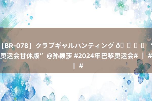 【BR-078】クラブギャルハンティング ?️ “奥运会甘休版” @孙颖莎 #2024年巴黎奥运会# ｜ #