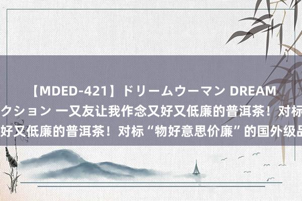 【MDED-421】ドリームウーマン DREAM WOMAN ぶっかけコレクション 一又友让我作念又好又低廉的普洱茶！对标“物好意思价廉”的国外级品牌？