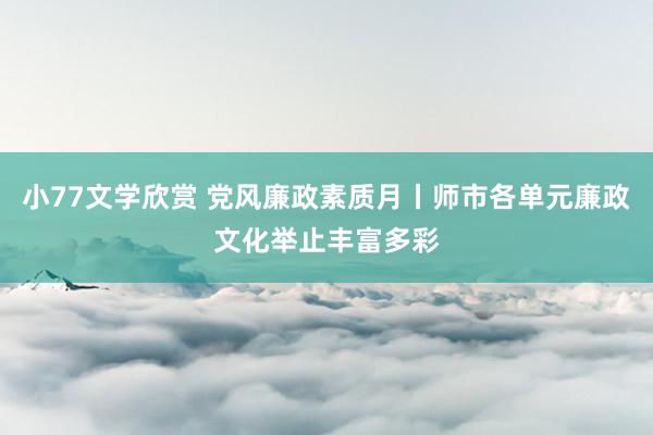 小77文学欣赏 党风廉政素质月丨师市各单元廉政文化举止丰富多彩