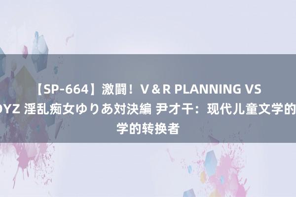 【SP-664】激闘！V＆R PLANNING VS MOODYZ 淫乱痴女ゆりあ対決編 尹才干：现代儿童文学的转换者