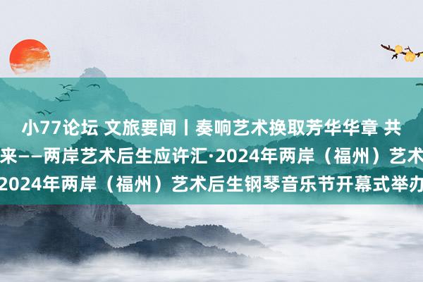 小77论坛 文旅要闻丨奏响艺术换取芳华华章 共创两岸和会好意思好将来——两岸艺术后生应许汇·2024年两岸（福州）艺术后生钢琴音乐节开幕式举办