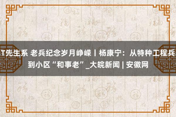 T先生系 老兵纪念岁月峥嵘丨杨康宁：从特种工程兵到小区“和事老”_大皖新闻 | 安徽网