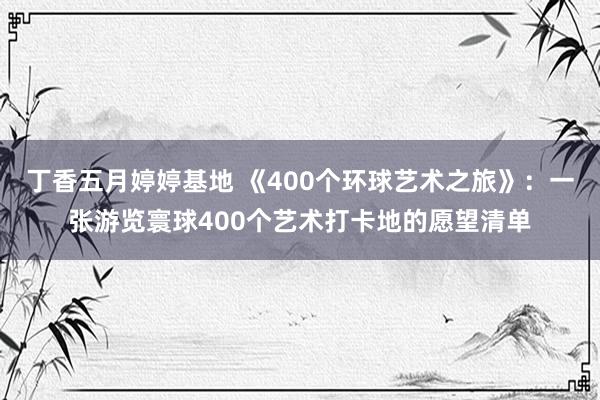 丁香五月婷婷基地 《400个环球艺术之旅》：一张游览寰球400个艺术打卡地的愿望清单