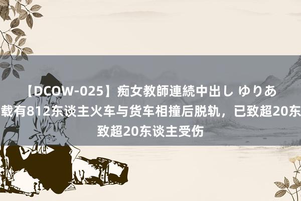 【DCOW-025】痴女教師連続中出し ゆりあ 俄罗斯一载有812东谈主火车与货车相撞后脱轨，已致超20东谈主受伤