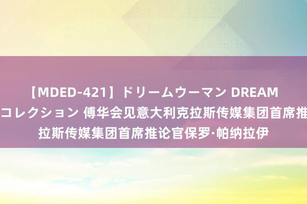 【MDED-421】ドリームウーマン DREAM WOMAN ぶっかけコレクション 傅华会见意大利克拉斯传媒集团首席推论官保罗·帕纳拉伊