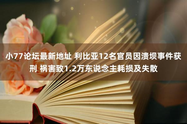 小77论坛最新地址 利比亚12名官员因溃坝事件获刑 祸害致1.2万东说念主耗损及失散