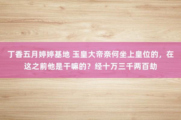 丁香五月婷婷基地 玉皇大帝奈何坐上皇位的，在这之前他是干嘛的？经十万三千两百劫