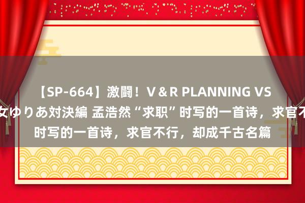 【SP-664】激闘！V＆R PLANNING VS MOODYZ 淫乱痴女ゆりあ対決編 孟浩然“求职”时写的一首诗，求官不行，却成千古名篇