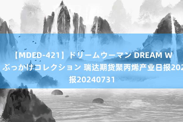 【MDED-421】ドリームウーマン DREAM WOMAN ぶっかけコレクション 瑞达期货聚丙烯产业日报20240731