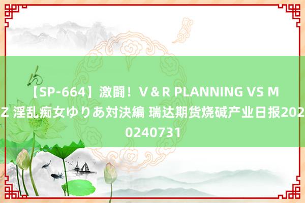 【SP-664】激闘！V＆R PLANNING VS MOODYZ 淫乱痴女ゆりあ対決編 瑞达期货烧碱产业日报20240731