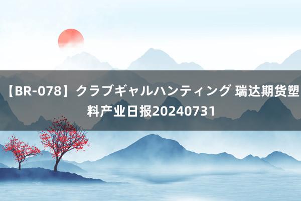 【BR-078】クラブギャルハンティング 瑞达期货塑料产业日报20240731