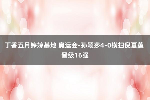 丁香五月婷婷基地 奥运会-孙颖莎4-0横扫倪夏莲 晋级16强