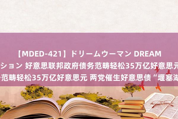 【MDED-421】ドリームウーマン DREAM WOMAN ぶっかけコレクション 好意思联邦政府债务范畴轻松35万亿好意思元 两党催生好意思债“堰塞湖”