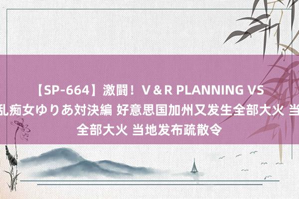 【SP-664】激闘！V＆R PLANNING VS MOODYZ 淫乱痴女ゆりあ対決編 好意思国加州又发生全部大火 当地发布疏散令