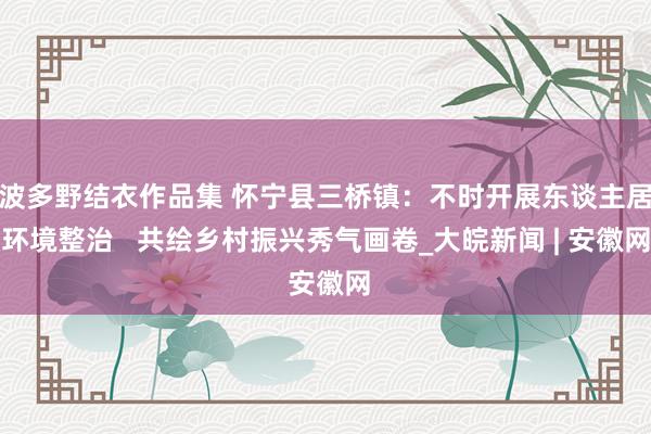 波多野结衣作品集 怀宁县三桥镇：不时开展东谈主居环境整治   共绘乡村振兴秀气画卷_大皖新闻 | 安徽网