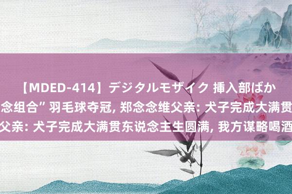 【MDED-414】デジタルモザイク 挿入部ばかり集めました2 “雅念念组合”羽毛球夺冠， 郑念念维父亲: 犬子完成大满贯东说念主生圆满， 我方谋略喝酒庆祝