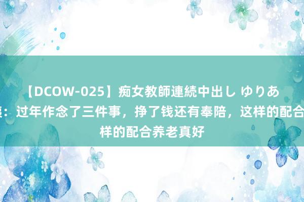 【DCOW-025】痴女教師連続中出し ゆりあ 53岁大姨：过年作念了三件事，挣了钱还有奉陪，这样的配合养老真好