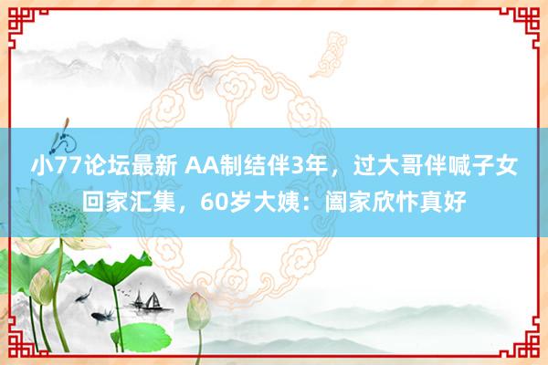 小77论坛最新 AA制结伴3年，过大哥伴喊子女回家汇集，60岁大姨：阖家欣忭真好