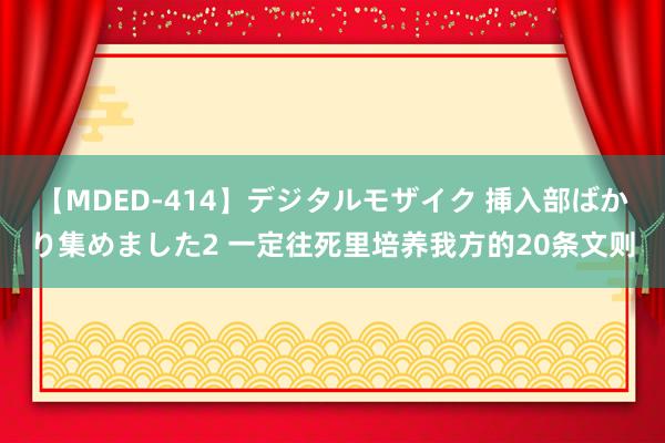 【MDED-414】デジタルモザイク 挿入部ばかり集めました2 一定往死里培养我方的20条文则