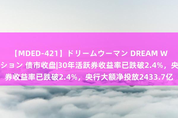 【MDED-421】ドリームウーマン DREAM WOMAN ぶっかけコレクション 债市收盘|30年活跃券收益率已跌破2.4%，央行大额净投放2433.7亿