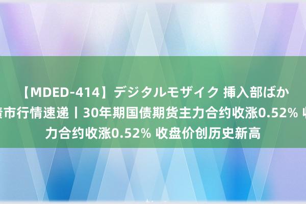 【MDED-414】デジタルモザイク 挿入部ばかり集めました2 债市行情速递丨30年期国债期货主力合约收涨0.52% 收盘价创历史新高