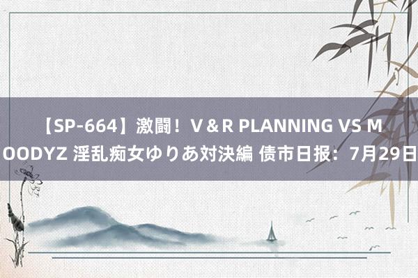 【SP-664】激闘！V＆R PLANNING VS MOODYZ 淫乱痴女ゆりあ対決編 债市日报：7月29日