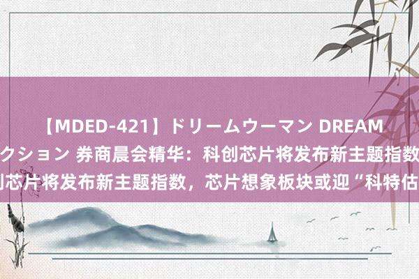 【MDED-421】ドリームウーマン DREAM WOMAN ぶっかけコレクション 券商晨会精华：科创芯片将发布新主题指数，芯片想象板块或迎“科特估”行情