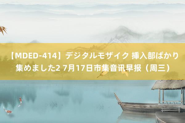 【MDED-414】デジタルモザイク 挿入部ばかり集めました2 7月17日市集音讯早报（周三）