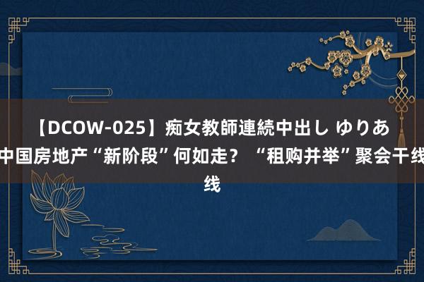 【DCOW-025】痴女教師連続中出し ゆりあ 中国房地产“新阶段”何如走？ “租购并举”聚会干线