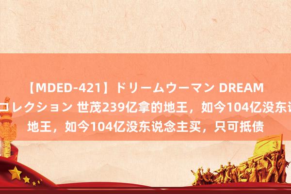 【MDED-421】ドリームウーマン DREAM WOMAN ぶっかけコレクション 世茂239亿拿的地王，如今104亿没东说念主买，只可抵债