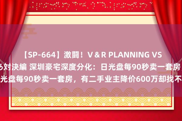 【SP-664】激闘！V＆R PLANNING VS MOODYZ 淫乱痴女ゆりあ対決編 深圳豪宅深度分化：日光盘每90秒卖一套房，有二手业主降价600万却找不到买家