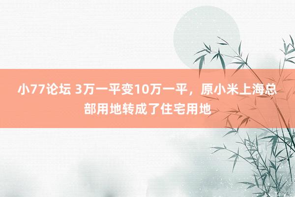 小77论坛 3万一平变10万一平，原小米上海总部用地转成了住宅用地